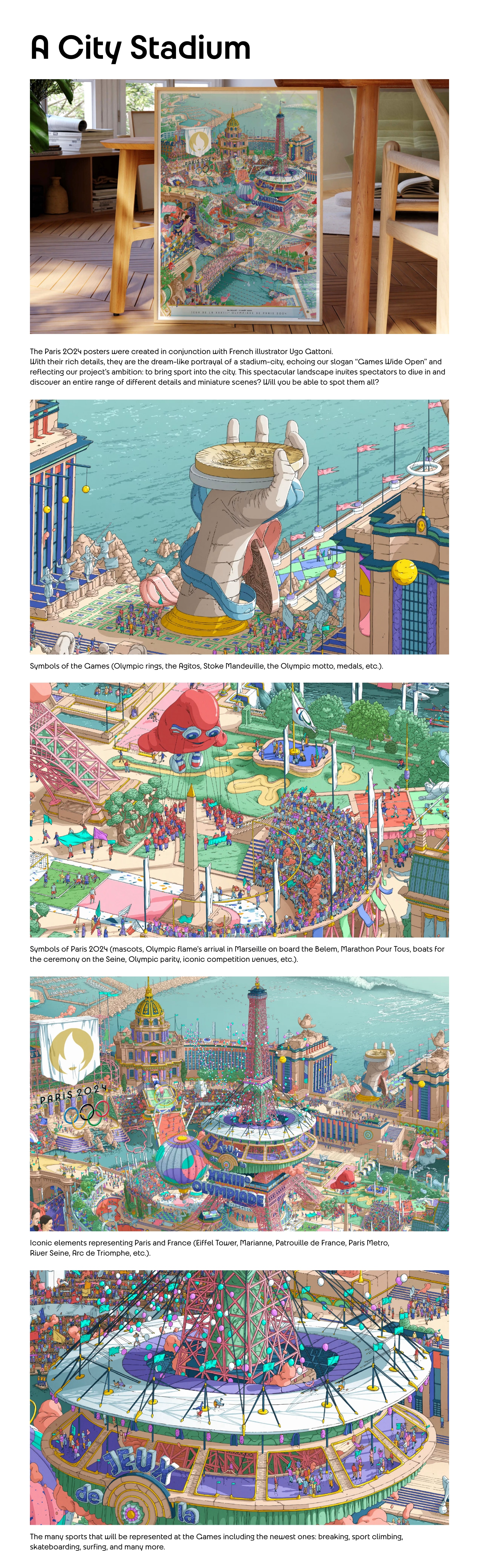 A City Stadium. The Paris 2024 posters were created in conjunction with French illustrator Ugo Gattoni. With their rich details, they are the dream-like portrayal of a stadium-city, echoing our slogan “Games Wide Open” and reflecting our project’s ambition: to bring sport into the city. This spectacular landscape invites spectators to dive in and discover an entire range of different details and miniature scenes? Will you be able to spot them all? Symbols of the Games (Olympic rings, the Agitos, Stoke Mandeville, the Olympic motto, medals, etc.). Symbols of Paris 2024 (mascots, Olympic flame’s arrival in Marseille on board the Belem, Marathon Pour Tous, boats for the ceremony on the Seine, Olympic parity, iconic competition venues, etc Iconic elements representing Paris and France (Eiffel Tower, Marianne, Patrouille de France, Paris Metro, River Seine, Arc de Triomphe, etc.). The many sports that will be represented at the Games including the newest ones: breaking, sport climbing, skateboarding, surfing, and many more. 