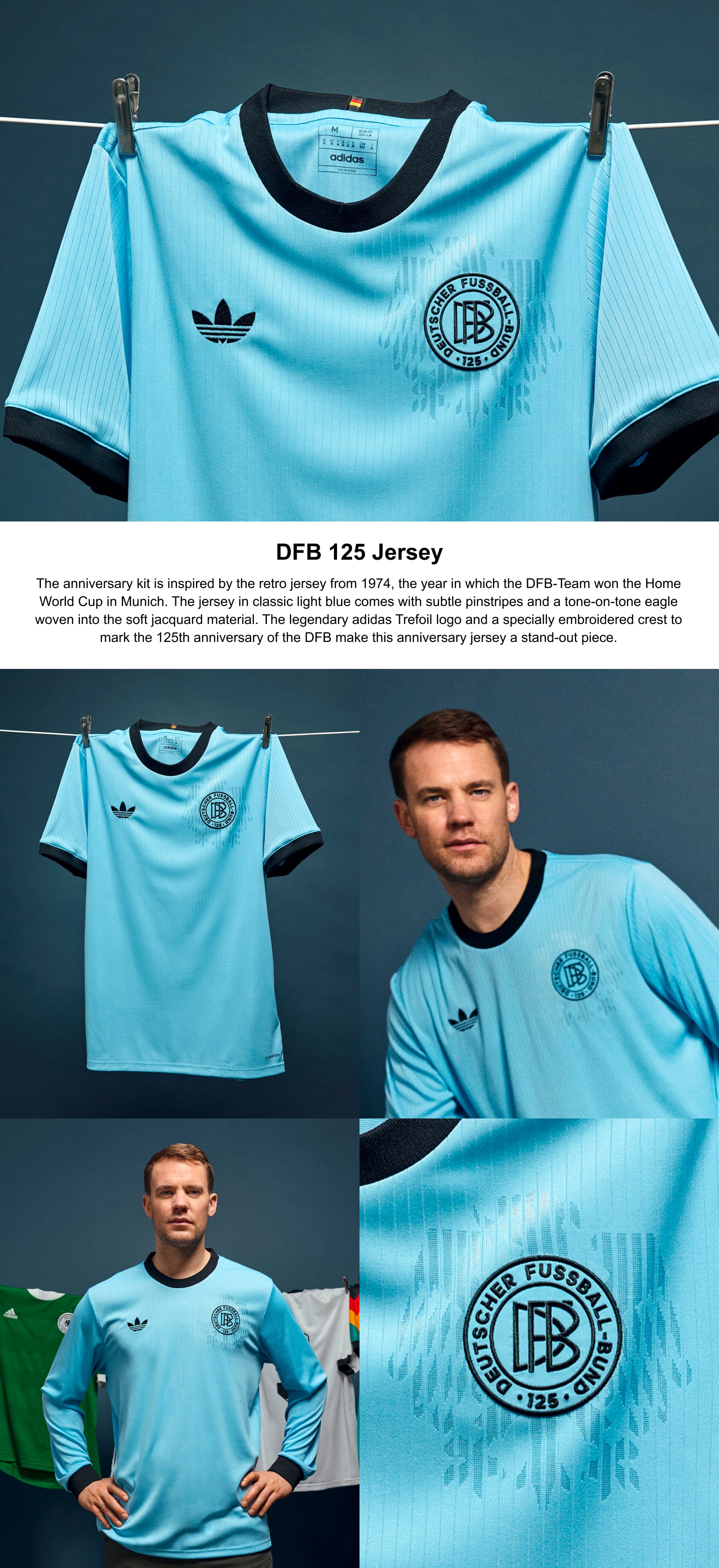125th Anniversary Kit.The anniversary kit is inspired by the retro jersey from 1974, the year in which the DFB-Team won the Home World Cup in Munich. The jersey in classic light blue comes with subtle pinstripes and a tone-on-tone eagle woven into the soft jacquard material. The legendary adidas Trefoil logo and a specially embroidered crest to mark the 125th anniversary of the DFB make this anniversary jersey a stand-out piece.